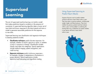 Introducing Machine Learning
5
Supervised
Learning
The aim of supervised machine learning is to build a model
that makes predictions based on evidence in the presence of
uncertainty. A supervised learning algorithm takes a known set of
input data and known responses to the data (output) and trains a
model to generate reasonable predictions for the response
to new data.
Supervised learning uses classification and regression techniques
to develop predictive models.
•	 Classification techniques predict discrete responses—for 	
	 example, whether an email is genuine or spam, or whether 	
	 a tumor is cancerous or benign. Classification models 		
	 classify input data into categories. Typical applications 		
	 include medical imaging, speech recognition, and
	 credit scoring.
•	 Regression techniques predict continuous responses—		
	 for example, changes in temperature or fluctuations in 		
	 power demand. Typical applications include 			
	 electricity load forecasting and algorithmic trading.
Using Supervised Learning to
Predict Heart Attacks
Suppose clinicians want to predict whether
someone will have a heart attack within a year.
They have data on previous patients, including age,
weight, height, and blood pressure. They know
whether the previous patients had heart attacks
within a year. So the problem is combining the
existing data into a model that can predict whether
a new person will have a heart attack
within a year.
 