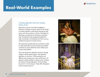 Introducing Machine Learning
9
Real-World Examples
Creating Algorithms that Can Analyze
Works of Art
Researchers at the Art and Artificial Intelligence
Laboratory at Rutgers University wanted to see whether
a computer algorithm could classify paintings by style,
genre, and artist as easily as a human. They began by
identifying visual features for classifying a painting’s
style. The algorithms they developed classified the
styles of paintings in the database with 60% accuracy,
outperforming typical non-expert humans.
The researchers hypothesized that visual features useful
for style classification (a supervised learning problem)
could also be used to determine artistic influences (an
unsupervised problem).
They used classification algorithms trained on Google
images to identify specific objects. They tested the
algorithms on more than 1,700 paintings from 66
different artists working over a span of 550 years. The
algorithm readily identified connected works, including
the influence of Diego Velazquez’s “Portrait of Pope
Innocent X” on Francis Bacon’s “Study After Velazquez’s
Portrait of Pope Innocent X.”
 