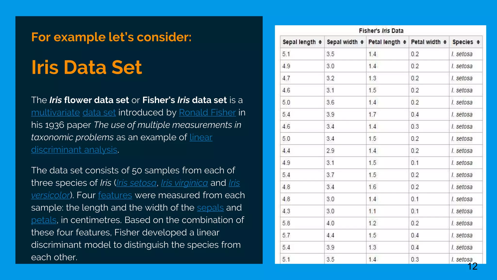 For example let’s consider:
Iris Data Set
The Iris flower data set or Fisher's Iris data set is a
multivariate data set introduced by Ronald Fisher in
his 1936 paper The use of multiple measurements in
taxonomic problems as an example of linear
discriminant analysis.
The data set consists of 50 samples from each of
three species of Iris (Iris setosa, Iris virginica and Iris
versicolor). Four features were measured from each
sample: the length and the width of the sepals and
petals, in centimetres. Based on the combination of
these four features, Fisher developed a linear
discriminant model to distinguish the species from
each other.
12
 