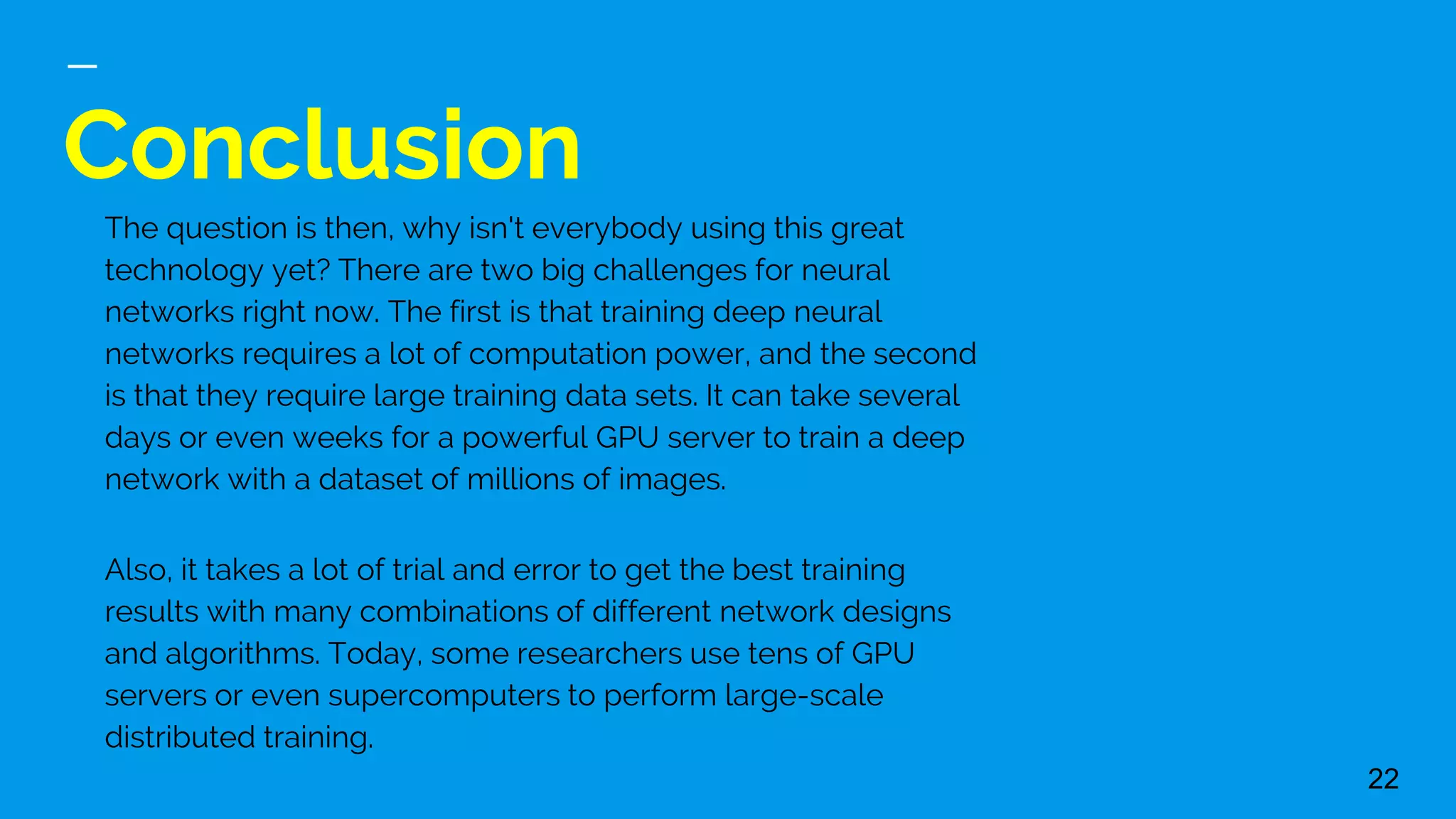Conclusion
22
The question is then, why isn't everybody using this great
technology yet? There are two big challenges for neural
networks right now. The first is that training deep neural
networks requires a lot of computation power, and the second
is that they require large training data sets. It can take several
days or even weeks for a powerful GPU server to train a deep
network with a dataset of millions of images.
Also, it takes a lot of trial and error to get the best training
results with many combinations of different network designs
and algorithms. Today, some researchers use tens of GPU
servers or even supercomputers to perform large-scale
distributed training.
 