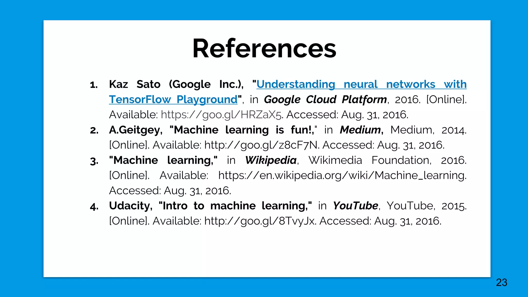 References
23
1. Kaz Sato (Google Inc.), "Understanding neural networks with
TensorFlow Playground", in Google Cloud Platform, 2016. [Online].
Available: https://goo.gl/HRZaX5. Accessed: Aug. 31, 2016.
2. A.Geitgey, "Machine learning is fun!," in Medium, Medium, 2014.
[Online]. Available: http://goo.gl/z8cF7N. Accessed: Aug. 31, 2016.
3. "Machine learning," in Wikipedia, Wikimedia Foundation, 2016.
[Online]. Available: https://en.wikipedia.org/wiki/Machine_learning.
Accessed: Aug. 31, 2016.
4. Udacity, "Intro to machine learning," in YouTube, YouTube, 2015.
[Online]. Available: http://goo.gl/8TvyJx. Accessed: Aug. 31, 2016.
 