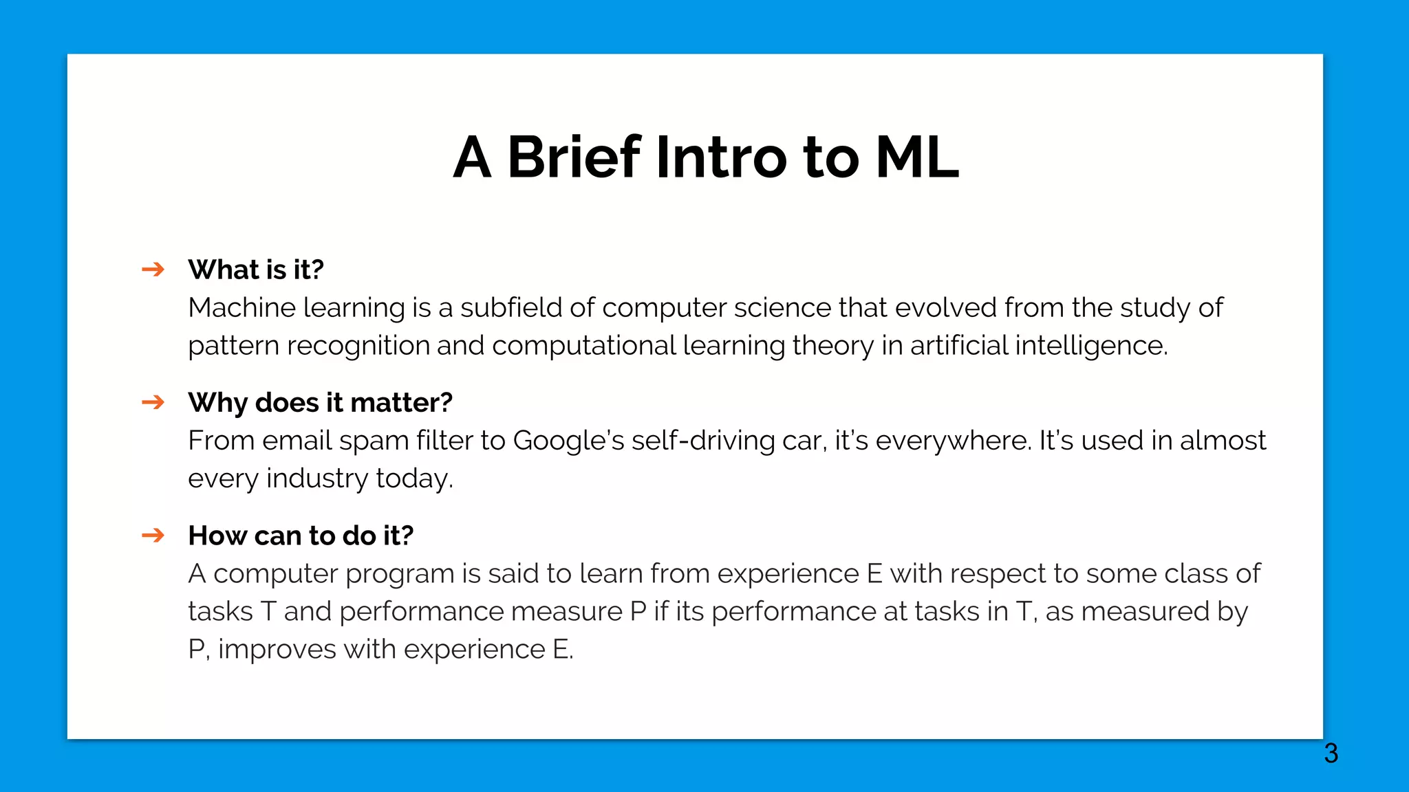 A Brief Intro to ML
➔ What is it?
Machine learning is a subfield of computer science that evolved from the study of
pattern recognition and computational learning theory in artificial intelligence.
➔ Why does it matter?
From email spam filter to Google’s self-driving car, it’s everywhere. It’s used in almost
every industry today.
➔ How can to do it?
A computer program is said to learn from experience E with respect to some class of
tasks T and performance measure P if its performance at tasks in T, as measured by
P, improves with experience E.
3
 