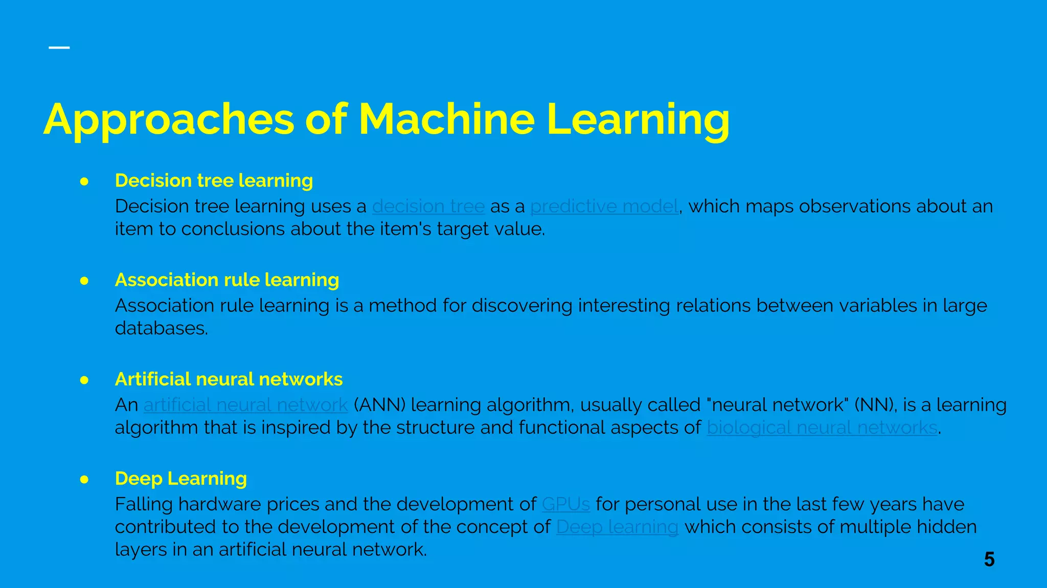 Approaches of Machine Learning
● Decision tree learning
Decision tree learning uses a decision tree as a predictive model, which maps observations about an
item to conclusions about the item's target value.
● Association rule learning
Association rule learning is a method for discovering interesting relations between variables in large
databases.
● Artificial neural networks
An artificial neural network (ANN) learning algorithm, usually called "neural network" (NN), is a learning
algorithm that is inspired by the structure and functional aspects of biological neural networks.
● Deep Learning
Falling hardware prices and the development of GPUs for personal use in the last few years have
contributed to the development of the concept of Deep learning which consists of multiple hidden
layers in an artificial neural network.
5
 