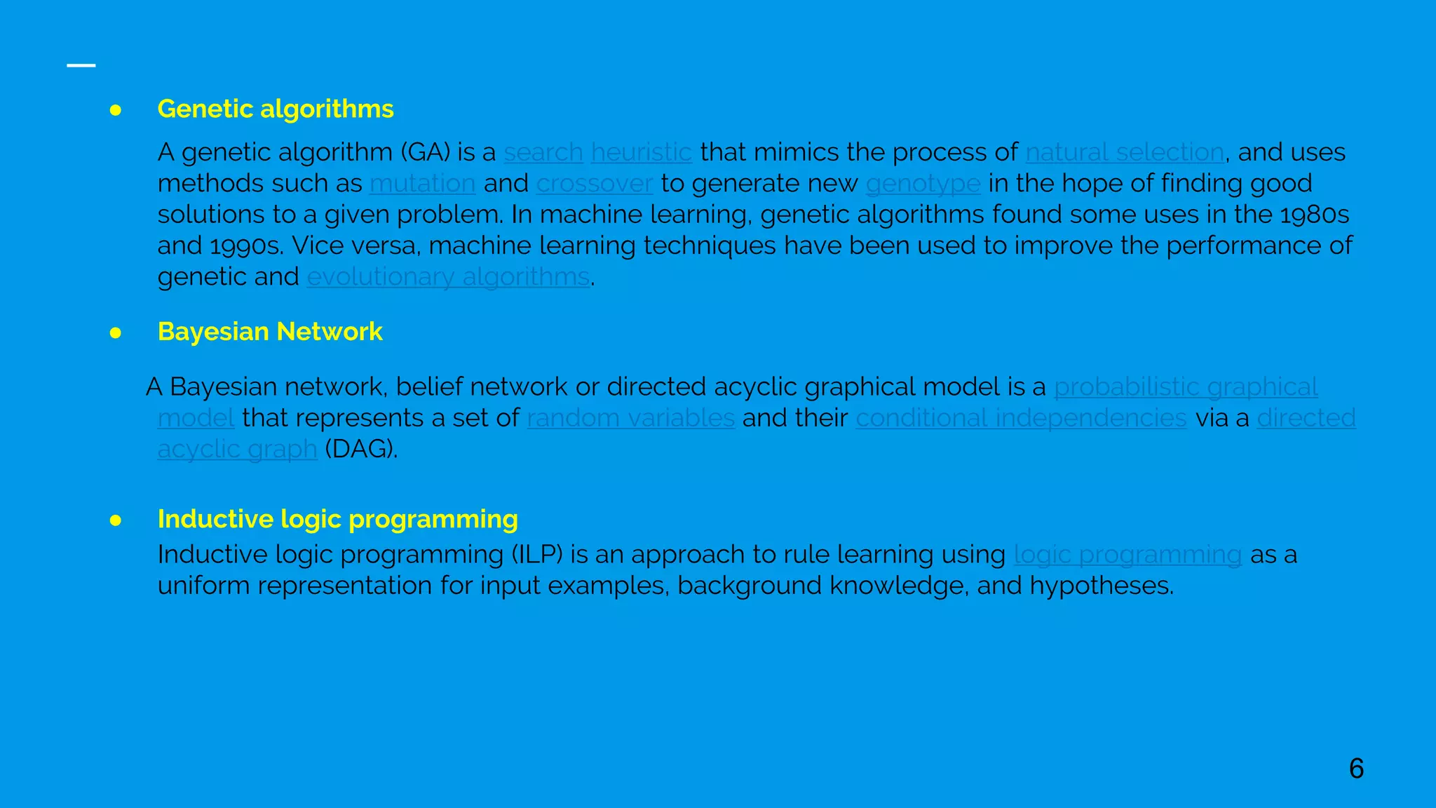 ● Genetic algorithms
A genetic algorithm (GA) is a search heuristic that mimics the process of natural selection, and uses
methods such as mutation and crossover to generate new genotype in the hope of finding good
solutions to a given problem. In machine learning, genetic algorithms found some uses in the 1980s
and 1990s. Vice versa, machine learning techniques have been used to improve the performance of
genetic and evolutionary algorithms.
● Bayesian Network
A Bayesian network, belief network or directed acyclic graphical model is a probabilistic graphical
model that represents a set of random variables and their conditional independencies via a directed
acyclic graph (DAG).
● Inductive logic programming
Inductive logic programming (ILP) is an approach to rule learning using logic programming as a
uniform representation for input examples, background knowledge, and hypotheses.
6
 