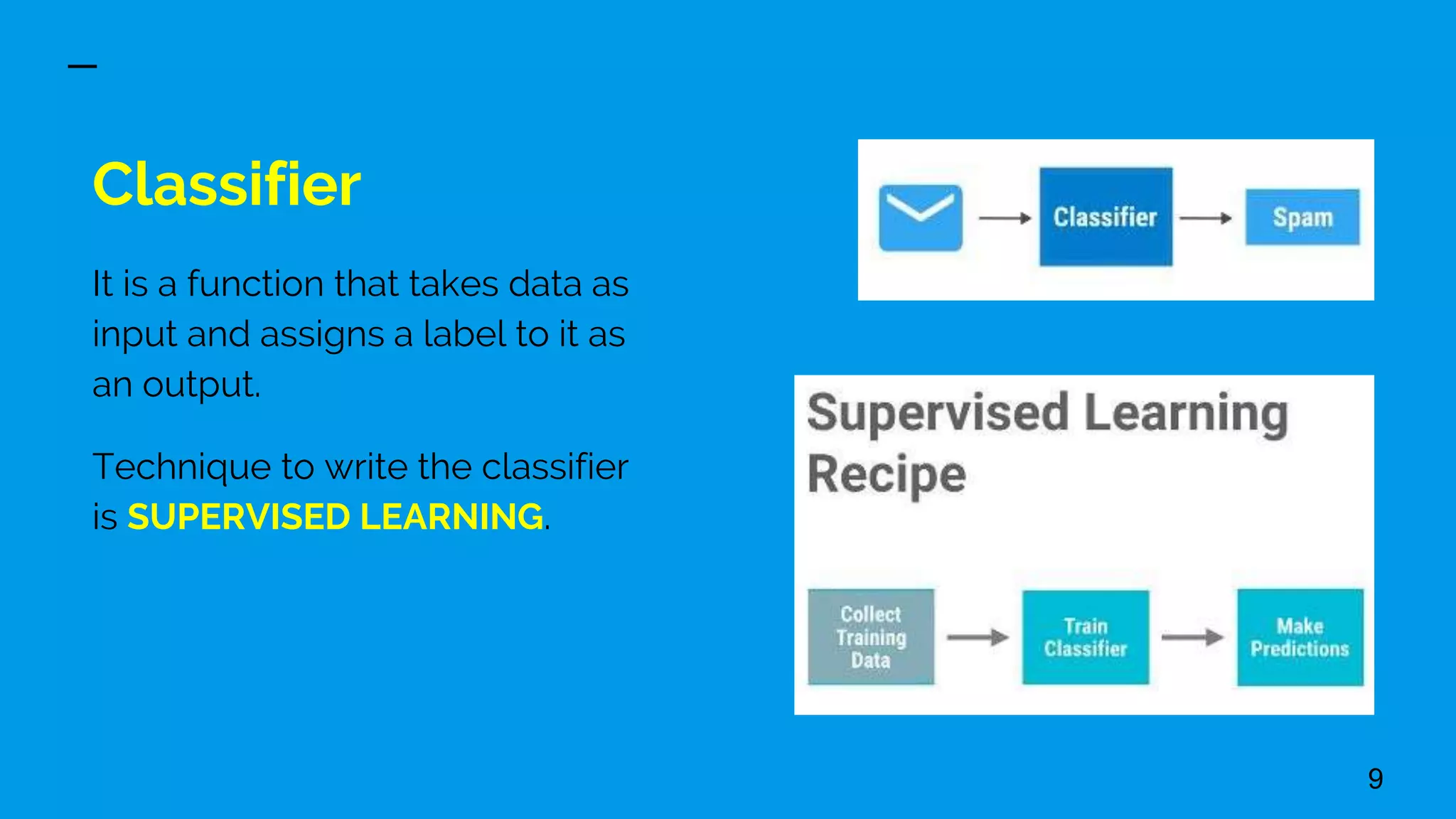 Classifier
It is a function that takes data as
input and assigns a label to it as
an output.
Technique to write the classifier
is SUPERVISED LEARNING.
9
 
