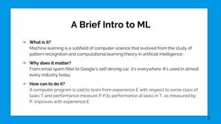 A Brief Intro to ML
➔ What is it?
Machine learning is a subfield of computer science that evolved from the study of
pattern recognition and computational learning theory in artificial intelligence.
➔ Why does it matter?
From email spam filter to Google’s self-driving car, it’s everywhere. It’s used in almost
every industry today.
➔ How can to do it?
A computer program is said to learn from experience E with respect to some class of
tasks T and performance measure P if its performance at tasks in T, as measured by
P, improves with experience E.
3
 