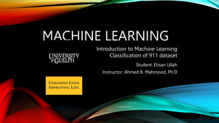 MACHINE LEARNING
Student: Ehsan Ullah
Instructor: Ahmed B. Mahmood, Ph.D
Introduction to Machine Learning
Classification of 911 dataset
 