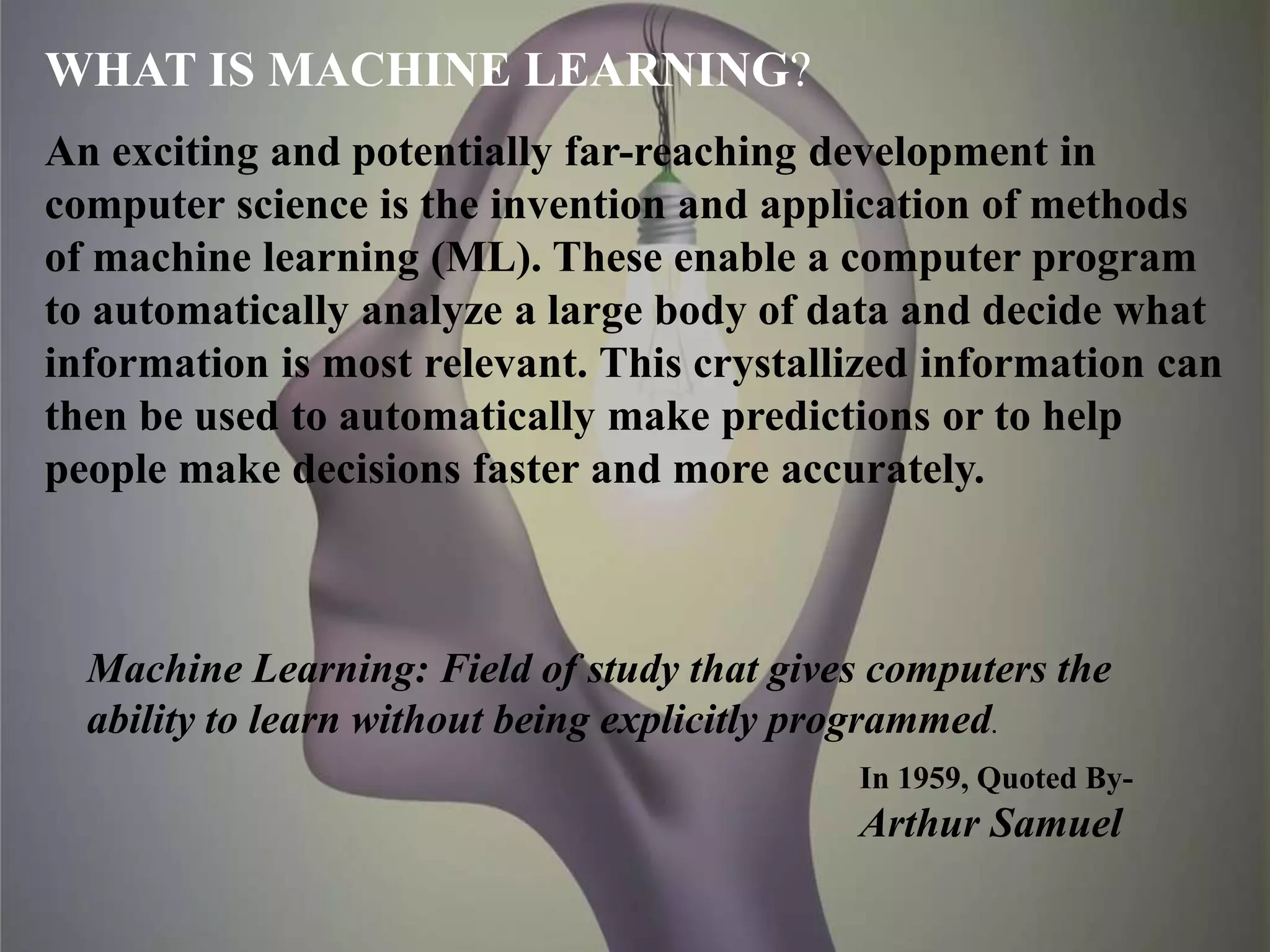 WHAT IS MACHINE LEARNING?
An exciting and potentially far-reaching development in
computer science is the invention and application of methods
of machine learning (ML). These enable a computer program
to automatically analyze a large body of data and decide what
information is most relevant. This crystallized information can
then be used to automatically make predictions or to help
people make decisions faster and more accurately.
Machine Learning: Field of study that gives computers the
ability to learn without being explicitly programmed.
In 1959, Quoted By-
Arthur Samuel
 