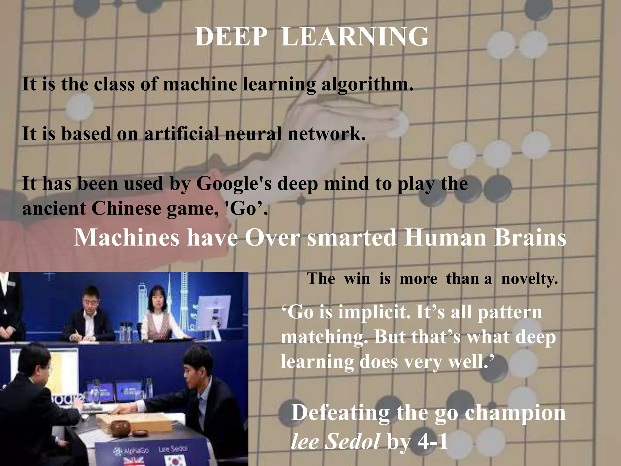 Machines have Over smarted Human Brains
The win is more than a novelty.
‘Go is implicit. It’s all pattern
matching. But that’s what deep
learning does very well.’
Defeating the go champion
lee Sedol by 4-1
DEEP LEARNING
It is the class of machine learning algorithm.
It is based on artificial neural network.
It has been used by Google's deep mind to play the
ancient Chinese game, 'Go’.
 