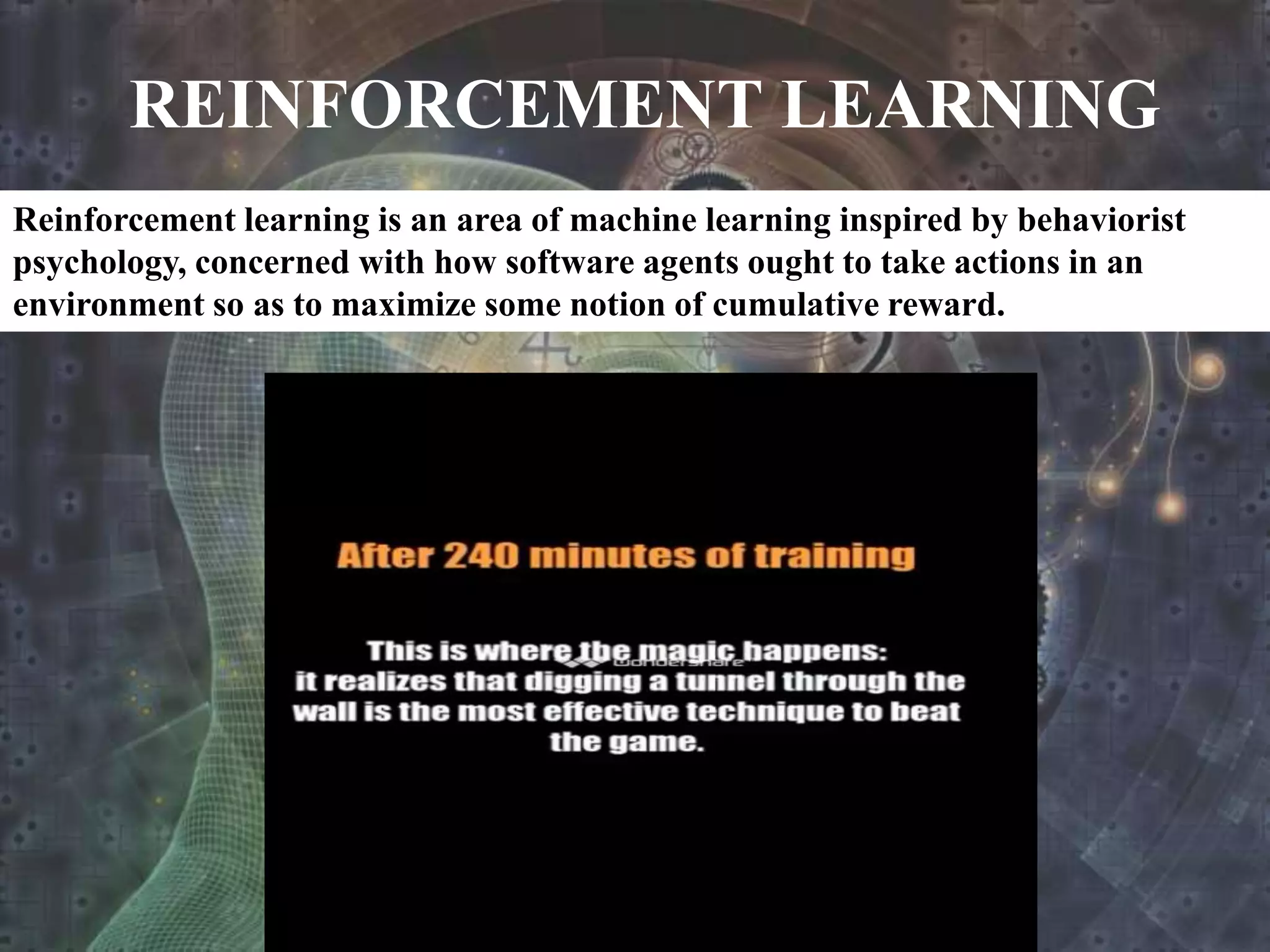 REINFORCEMENT LEARNING
Reinforcement learning is an area of machine learning inspired by behaviorist
psychology, concerned with how software agents ought to take actions in an
environment so as to maximize some notion of cumulative reward.
 