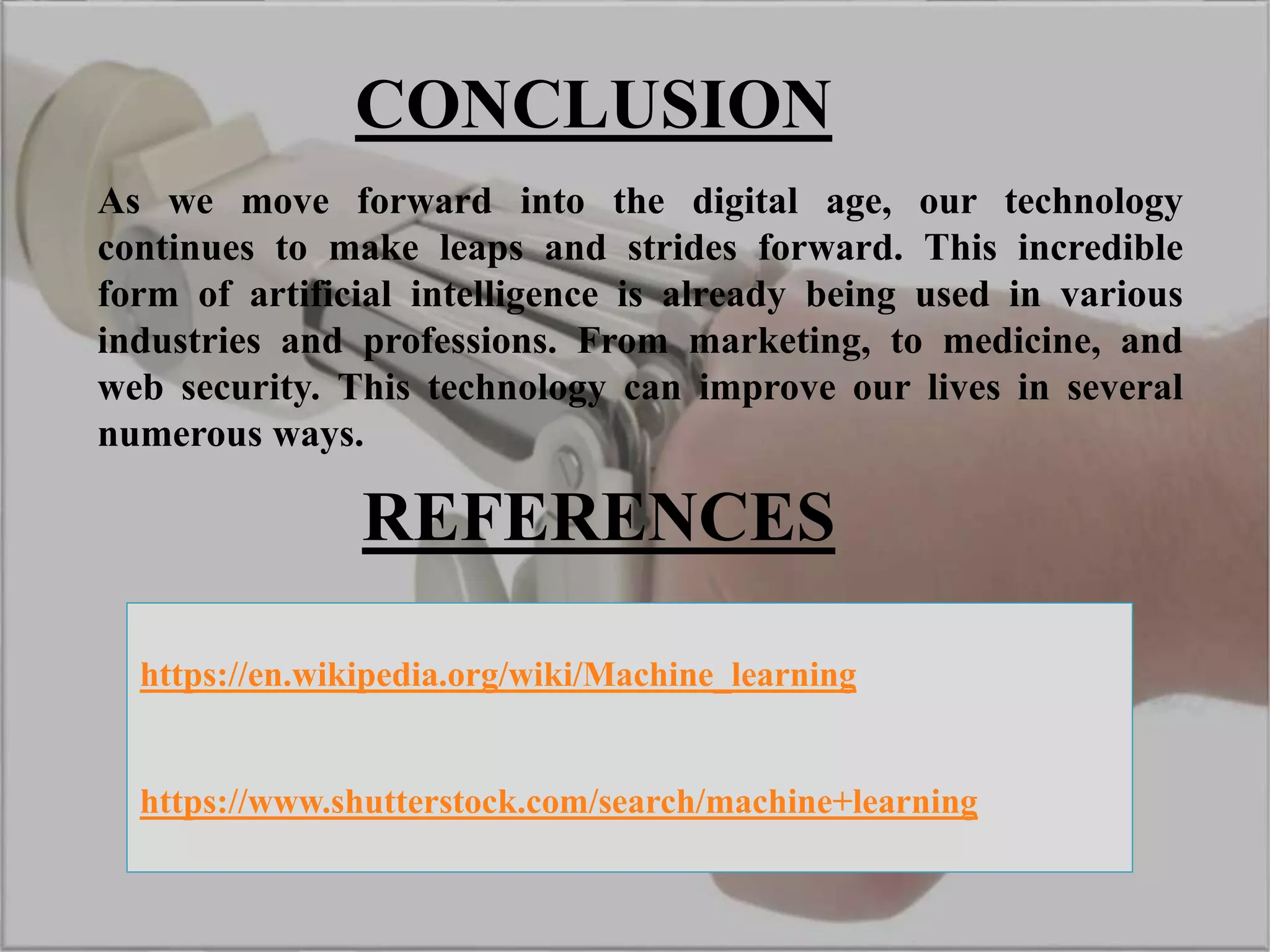 CONCLUSION
As we move forward into the digital age, our technology
continues to make leaps and strides forward. This incredible
form of artificial intelligence is already being used in various
industries and professions. From marketing, to medicine, and
web security. This technology can improve our lives in several
numerous ways.
REFERENCES
https://en.wikipedia.org/wiki/Machine_learning
https://www.shutterstock.com/search/machine+learning
 