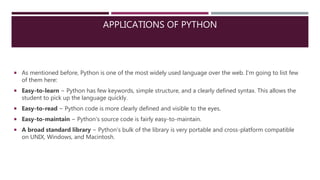 APPLICATIONS OF PYTHON
 As mentioned before, Python is one of the most widely used language over the web. I'm going to list few
of them here:
 Easy-to-learn − Python has few keywords, simple structure, and a clearly defined syntax. This allows the
student to pick up the language quickly.
 Easy-to-read − Python code is more clearly defined and visible to the eyes.
 Easy-to-maintain − Python's source code is fairly easy-to-maintain.
 A broad standard library − Python's bulk of the library is very portable and cross-platform compatible
on UNIX, Windows, and Macintosh.
 