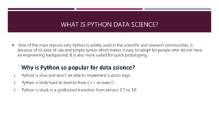 WHAT IS PYTHON DATA SCIENCE?
 One of the main reasons why Python is widely used in the scientific and research communities, is
because of its ease of use and simple syntax which makes it easy to adopt for people who do not have
an engineering background. It is also more suited for quick prototyping.
1. Python is slow and won’t be able to implement custom logic.
2. Python is fairly hard to bind to from C++ or even C.
3. Python is stuck in a gridlocked transition from version 2.7 to 3.0
Why is Python so popular for data science?
 