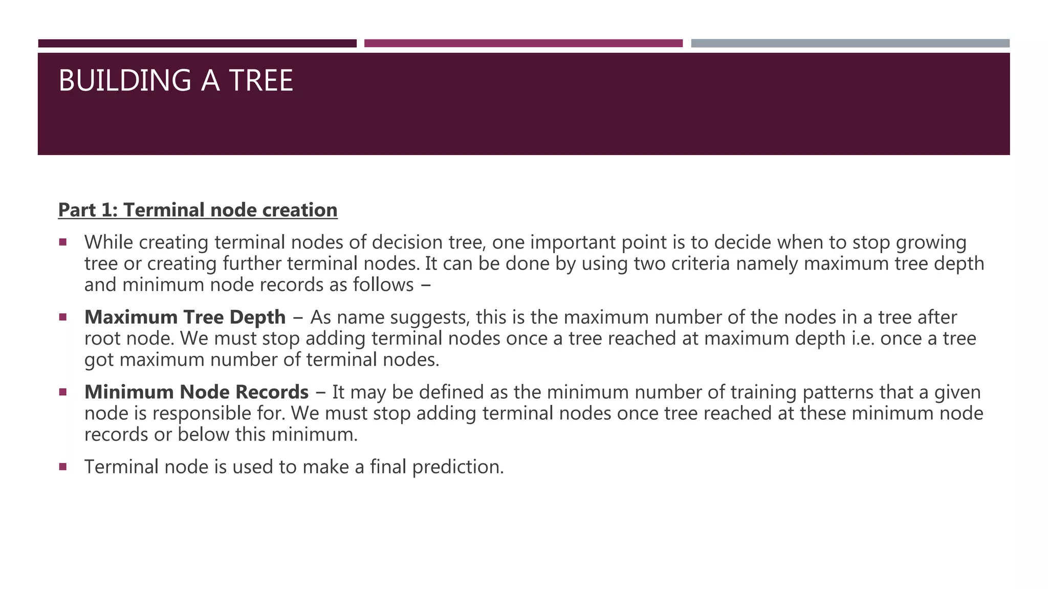 BUILDING A TREE
Part 1: Terminal node creation
 While creating terminal nodes of decision tree, one important point is to decide when to stop growing
tree or creating further terminal nodes. It can be done by using two criteria namely maximum tree depth
and minimum node records as follows −
 Maximum Tree Depth − As name suggests, this is the maximum number of the nodes in a tree after
root node. We must stop adding terminal nodes once a tree reached at maximum depth i.e. once a tree
got maximum number of terminal nodes.
 Minimum Node Records − It may be defined as the minimum number of training patterns that a given
node is responsible for. We must stop adding terminal nodes once tree reached at these minimum node
records or below this minimum.
 Terminal node is used to make a final prediction.
 