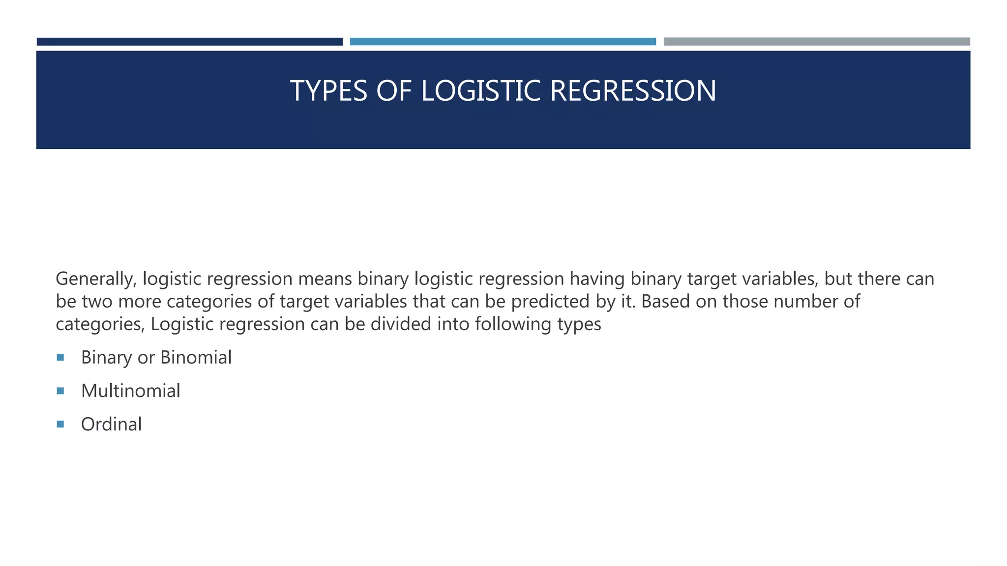 TYPES OF LOGISTIC REGRESSION
Generally, logistic regression means binary logistic regression having binary target variables, but there can
be two more categories of target variables that can be predicted by it. Based on those number of
categories, Logistic regression can be divided into following types
 Binary or Binomial
 Multinomial
 Ordinal
 