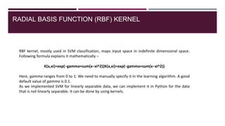 RADIAL BASIS FUNCTION (RBF) KERNEL
RBF kernel, mostly used in SVM classification, maps input space in indefinite dimensional space.
Following formula explains it mathematically −
K(x,xi)=exp(−gamma∗sum(x−xi^2))K(x,xi)=exp(−gamma∗sum(x−xi^2))
Here, gamma ranges from 0 to 1. We need to manually specify it in the learning algorithm. A good
default value of gamma is 0.1.
As we implemented SVM for linearly separable data, we can implement it in Python for the data
that is not linearly separable. It can be done by using kernels.
 