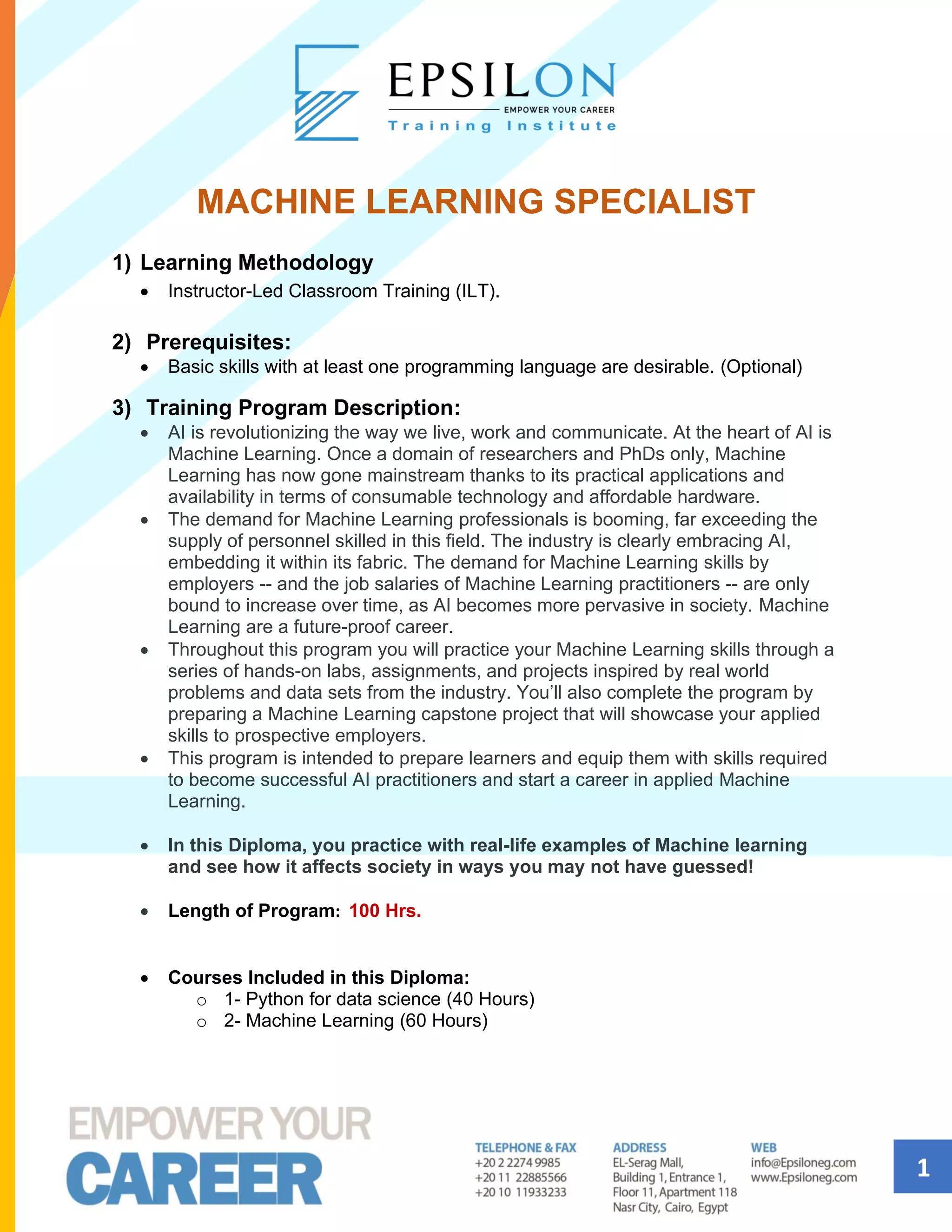 1
MACHINE LEARNING SPECIALIST
1) Learning Methodology
• Instructor-Led Classroom Training (ILT).
2) Prerequisites:
• Basic skills with at least one programming language are desirable. (Optional)
3) Training Program Description:
• AI is revolutionizing the way we live, work and communicate. At the heart of AI is
Machine Learning. Once a domain of researchers and PhDs only, Machine
Learning has now gone mainstream thanks to its practical applications and
availability in terms of consumable technology and affordable hardware.
• The demand for Machine Learning professionals is booming, far exceeding the
supply of personnel skilled in this field. The industry is clearly embracing AI,
embedding it within its fabric. The demand for Machine Learning skills by
employers -- and the job salaries of Machine Learning practitioners -- are only
bound to increase over time, as AI becomes more pervasive in society. Machine
Learning are a future-proof career.
• Throughout this program you will practice your Machine Learning skills through a
series of hands-on labs, assignments, and projects inspired by real world
problems and data sets from the industry. You’ll also complete the program by
preparing a Machine Learning capstone project that will showcase your applied
skills to prospective employers.
• This program is intended to prepare learners and equip them with skills required
to become successful AI practitioners and start a career in applied Machine
Learning.
• In this Diploma, you practice with real-life examples of Machine learning
and see how it affects society in ways you may not have guessed!
• Length of Program: 100 Hrs.
• Courses Included in this Diploma:
o 1- Python for data science (40 Hours)
o 2- Machine Learning (60 Hours)
 