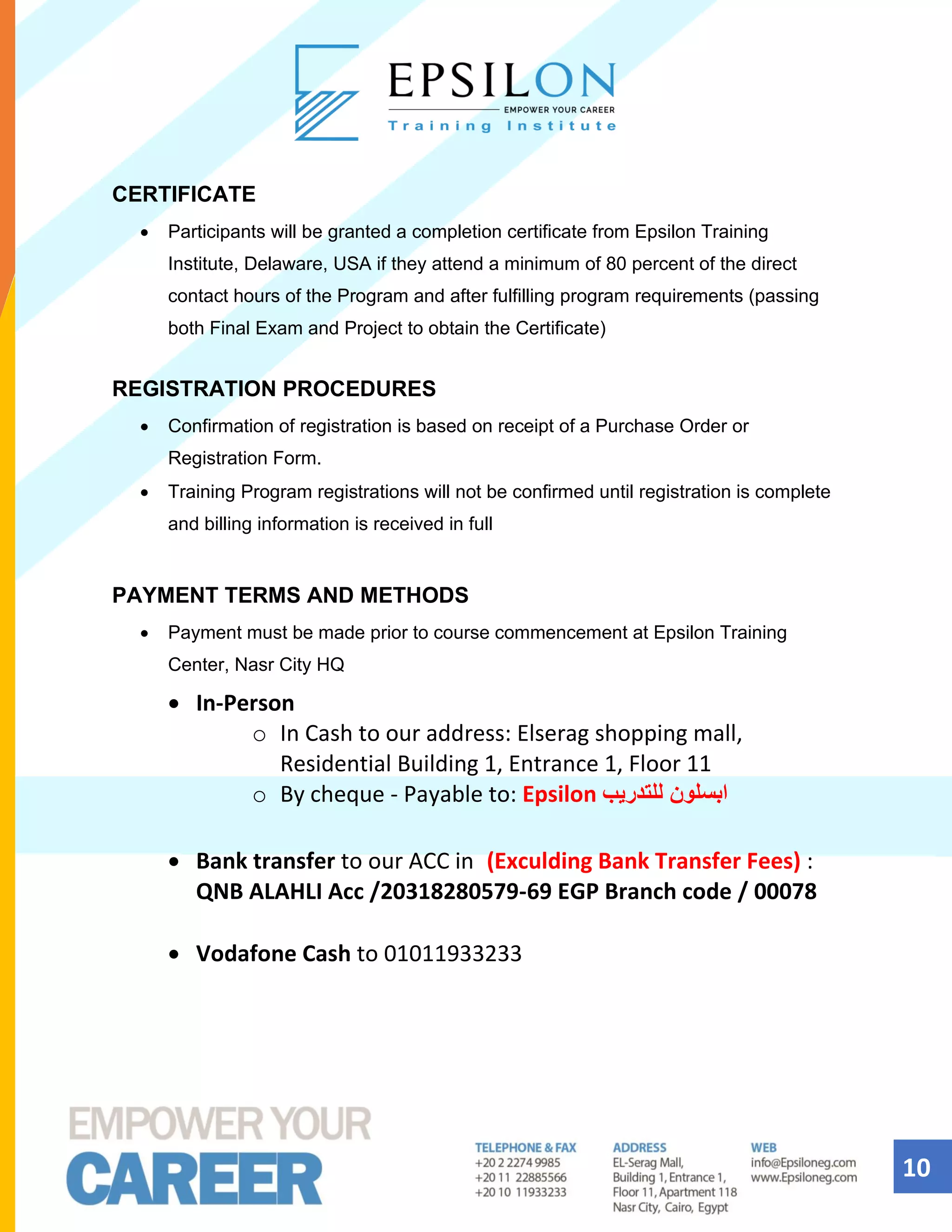 10
CERTIFICATE
• Participants will be granted a completion certificate from Epsilon Training
Institute, Delaware, USA if they attend a minimum of 80 percent of the direct
contact hours of the Program and after fulfilling program requirements (passing
both Final Exam and Project to obtain the Certificate)
REGISTRATION PROCEDURES
• Confirmation of registration is based on receipt of a Purchase Order or
Registration Form.
• Training Program registrations will not be confirmed until registration is complete
and billing information is received in full
PAYMENT TERMS AND METHODS
• Payment must be made prior to course commencement at Epsilon Training
Center, Nasr City HQ
• In-Person
o In Cash to our address: Elserag shopping mall,
Residential Building 1, Entrance 1, Floor 11
o By cheque - Payable to: Epsilon ‫للتدريب‬ ‫ابسلون‬
• Bank transfer to our ACC in (Exculding Bank Transfer Fees) :
QNB ALAHLI Acc /20318280579-69 EGP Branch code / 00078
• Vodafone Cash to 01011933233
 