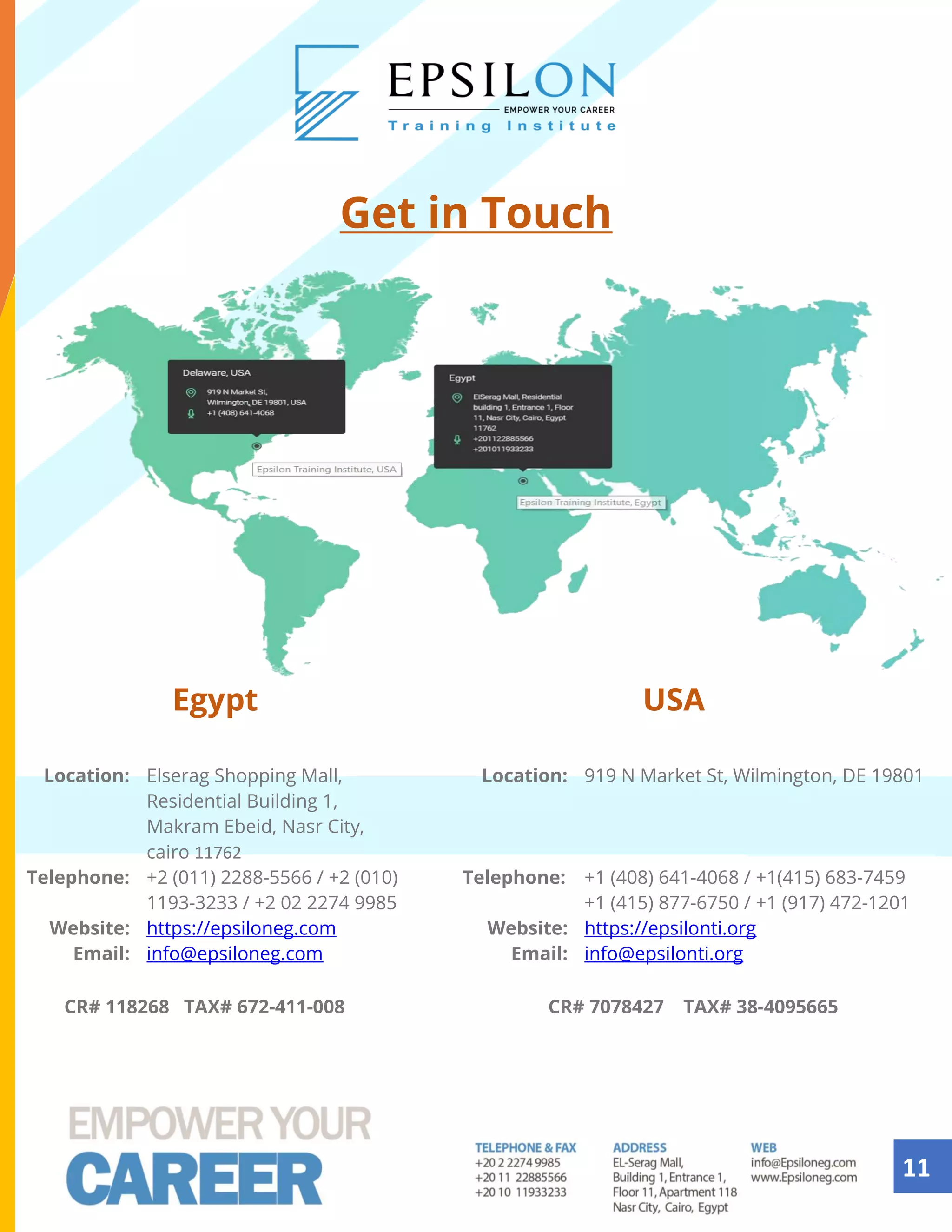 11
Get in Touch
Egypt USA
Location: Elserag Shopping Mall,
Residential Building 1,
Makram Ebeid, Nasr City,
cairo 11762
Location: 919 N Market St, Wilmington, DE 19801
Telephone: +2 (011) 2288-5566 / +2 (010)
1193-3233 / +2 02 2274 9985
Telephone: +1 (408) 641-4068 / +1(415) 683-7459
+1 (415) 877-6750 / +1 (917) 472-1201
Website: https://epsiloneg.com :Website https://epsilonti.org
Email: info@epsiloneg.com Email: info@epsilonti.org
CR# 118268 TAX# 672-411-008 CR# 7078427 TAX# 38-4095665
 