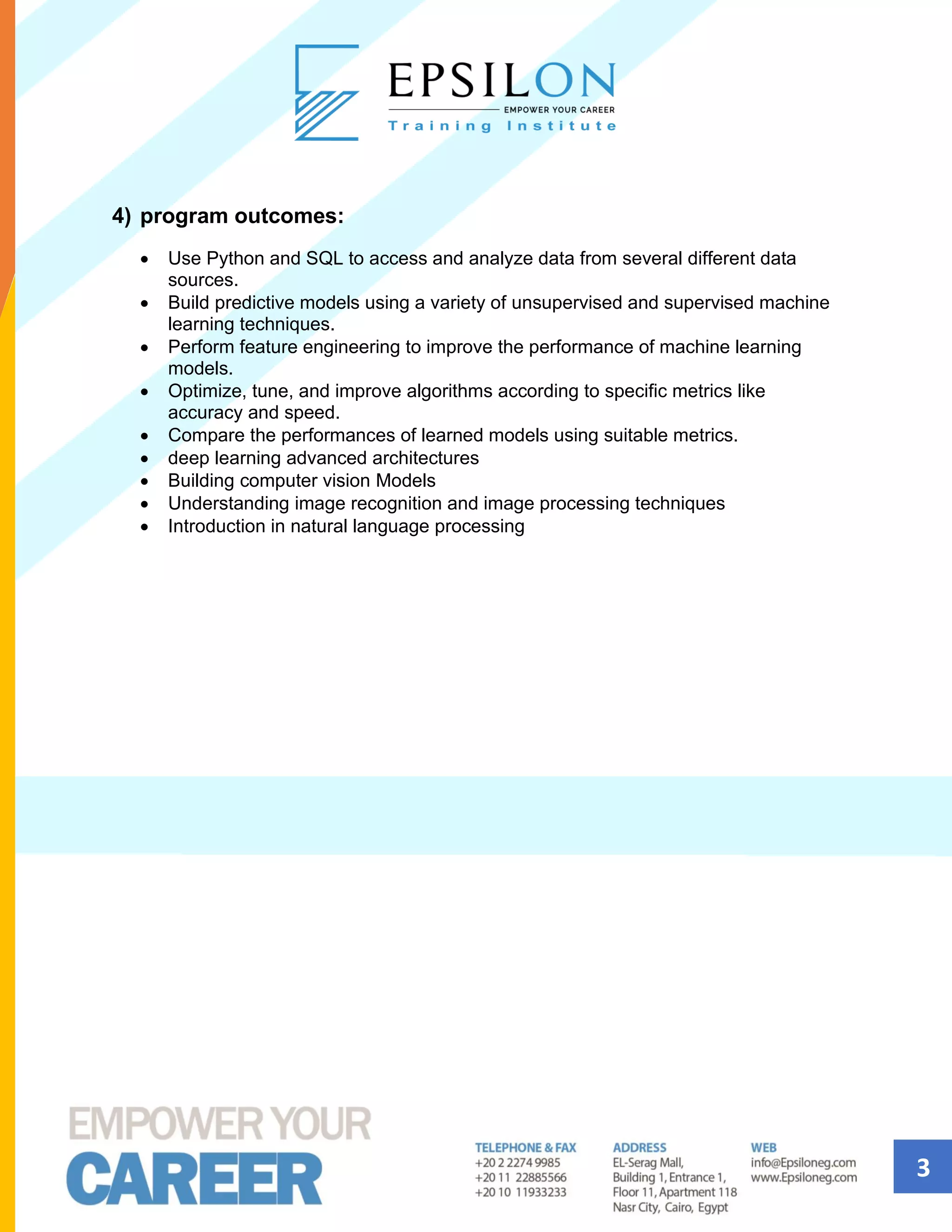 3
4) program outcomes:
• Use Python and SQL to access and analyze data from several different data
sources.
• Build predictive models using a variety of unsupervised and supervised machine
learning techniques.
• Perform feature engineering to improve the performance of machine learning
models.
• Optimize, tune, and improve algorithms according to specific metrics like
accuracy and speed.
• Compare the performances of learned models using suitable metrics.
• deep learning advanced architectures
• Building computer vision Models
• Understanding image recognition and image processing techniques
• Introduction in natural language processing
 