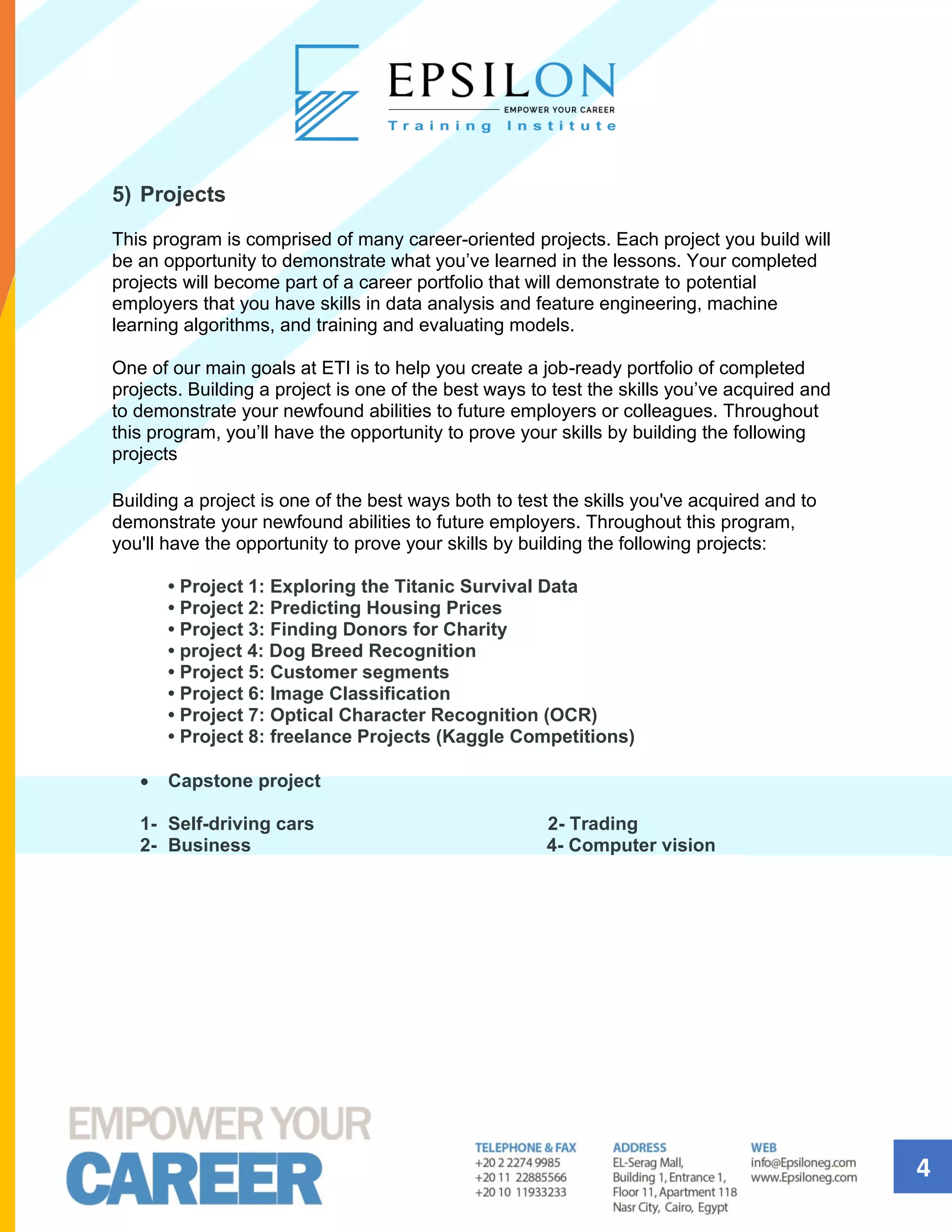 4
5) Projects
This program is comprised of many career-oriented projects. Each project you build will
be an opportunity to demonstrate what you’ve learned in the lessons. Your completed
projects will become part of a career portfolio that will demonstrate to potential
employers that you have skills in data analysis and feature engineering, machine
learning algorithms, and training and evaluating models.
One of our main goals at ETI is to help you create a job-ready portfolio of completed
projects. Building a project is one of the best ways to test the skills you’ve acquired and
to demonstrate your newfound abilities to future employers or colleagues. Throughout
this program, you’ll have the opportunity to prove your skills by building the following
projects
Building a project is one of the best ways both to test the skills you've acquired and to
demonstrate your newfound abilities to future employers. Throughout this program,
you'll have the opportunity to prove your skills by building the following projects:
• Project 1: Exploring the Titanic Survival Data
• Project 2: Predicting Housing Prices
• Project 3: Finding Donors for Charity
• project 4: Dog Breed Recognition
• Project 5: Customer segments
• Project 6: Image Classification
• Project 7: Optical Character Recognition (OCR)
• Project 8: freelance Projects (Kaggle Competitions)
• Capstone project
1- Self-driving cars 2- Trading
2- Business 4- Computer vision
 