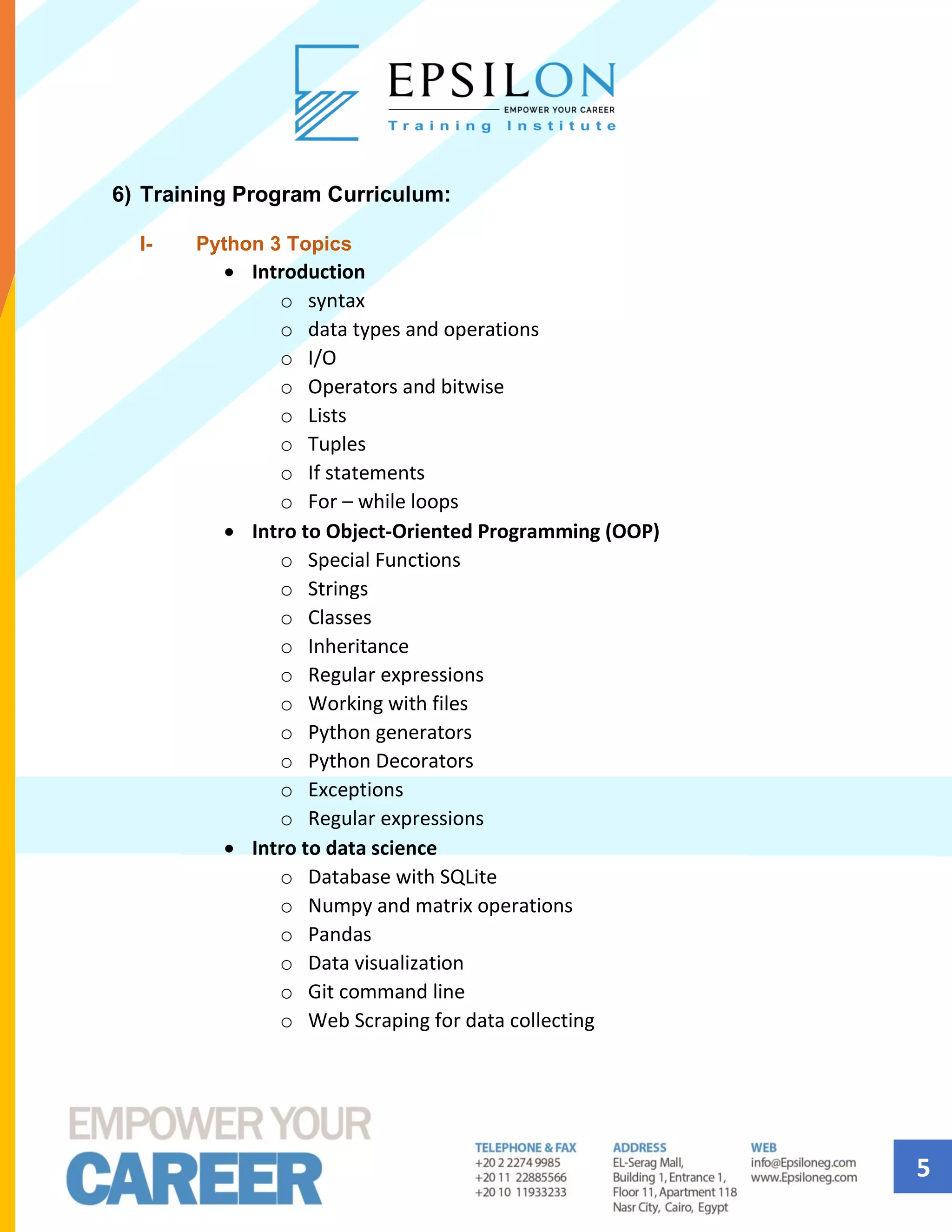 5
6) Training Program Curriculum:
I- Python 3 Topics
• Introduction
o syntax
o data types and operations
o I/O
o Operators and bitwise
o Lists
o Tuples
o If statements
o For – while loops
• Intro to Object-Oriented Programming (OOP)
o Special Functions
o Strings
o Classes
o Inheritance
o Regular expressions
o Working with files
o Python generators
o Python Decorators
o Exceptions
o Regular expressions
• Intro to data science
o Database with SQLite
o Numpy and matrix operations
o Pandas
o Data visualization
o Git command line
o Web Scraping for data collecting
 