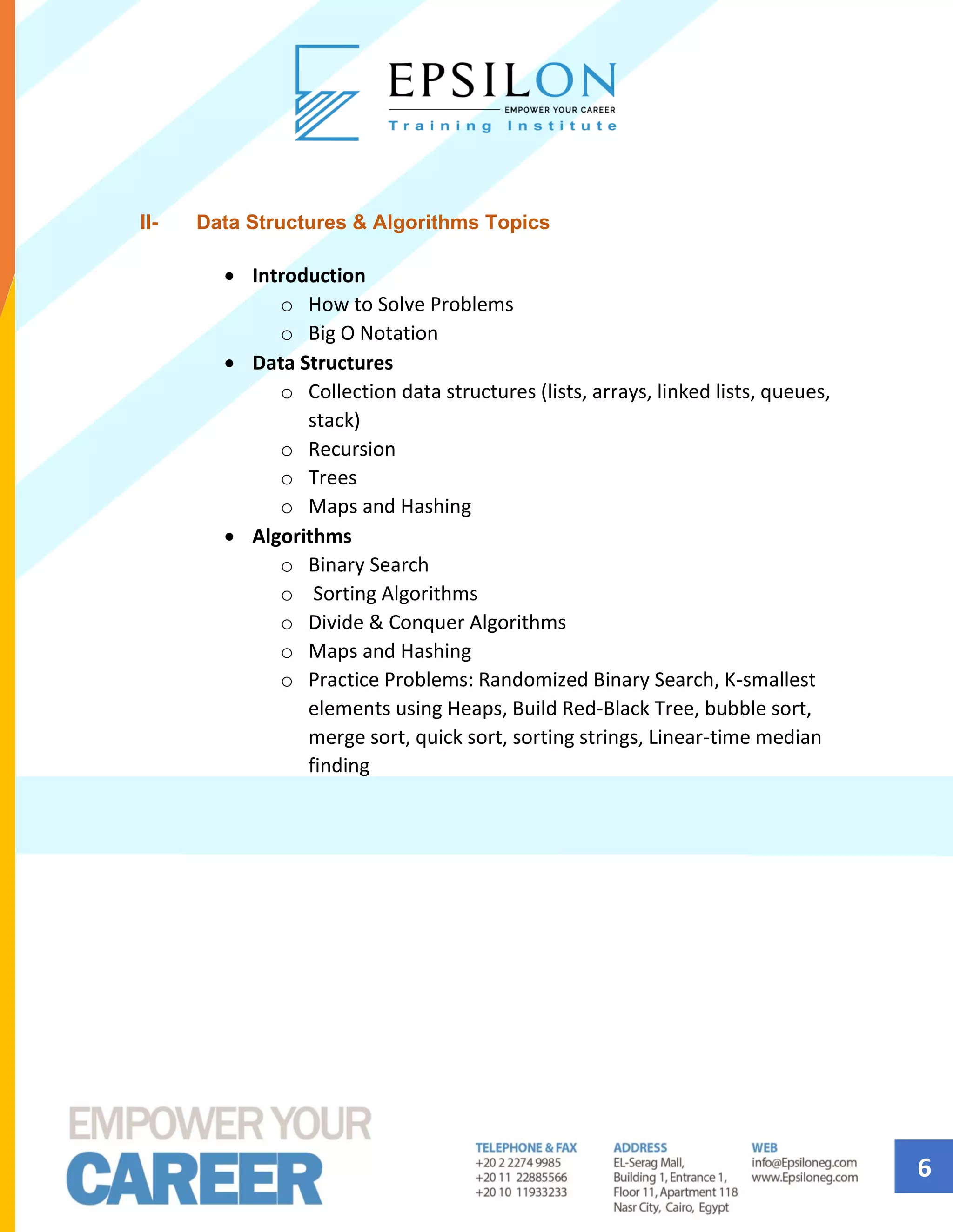6
II- Data Structures & Algorithms Topics
• Introduction
o How to Solve Problems
o Big O Notation
• Data Structures
o Collection data structures (lists, arrays, linked lists, queues,
stack)
o Recursion
o Trees
o Maps and Hashing
• Algorithms
o Binary Search
o Sorting Algorithms
o Divide & Conquer Algorithms
o Maps and Hashing
o Practice Problems: Randomized Binary Search, K-smallest
elements using Heaps, Build Red-Black Tree, bubble sort,
merge sort, quick sort, sorting strings, Linear-time median
finding
 
