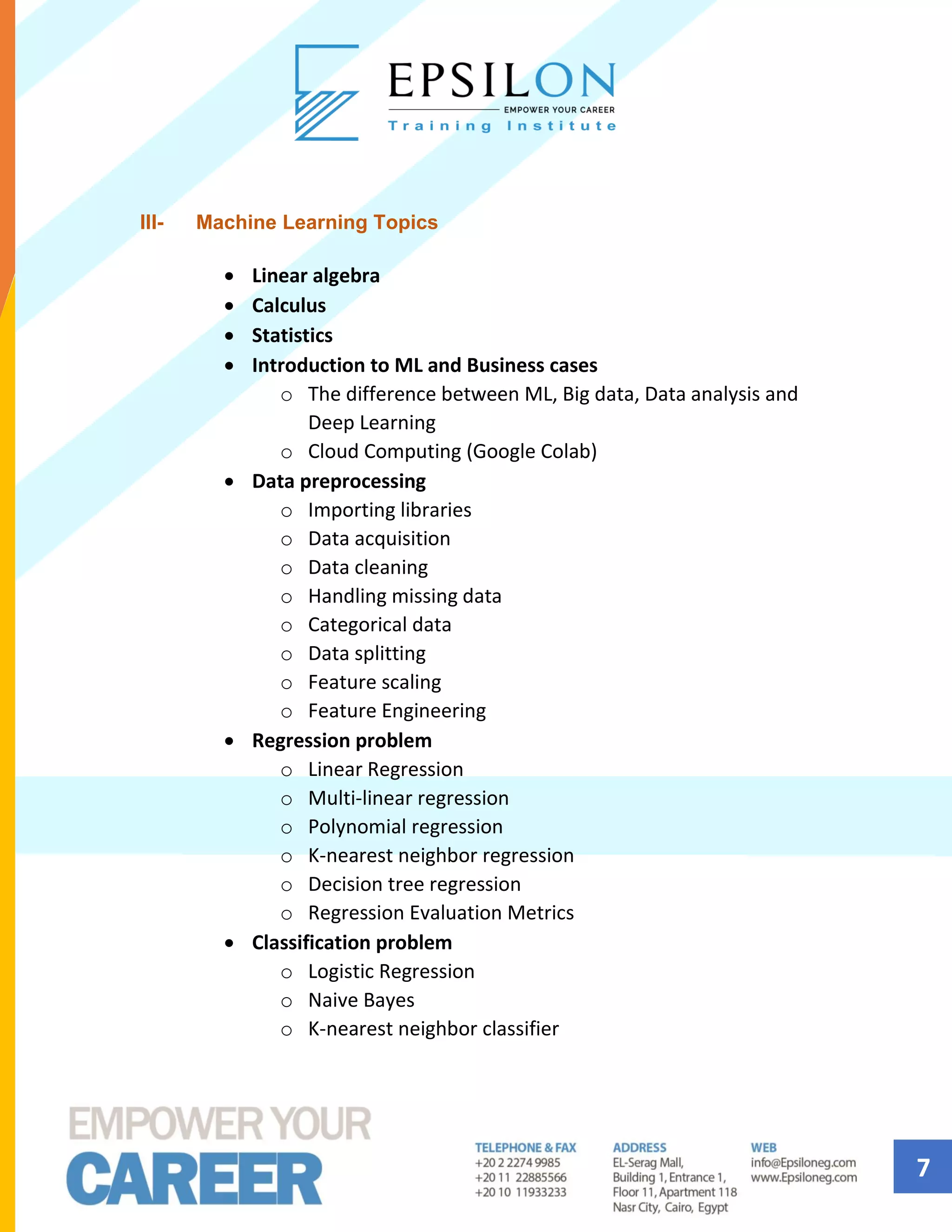 7
III- Machine Learning Topics
• Linear algebra
• Calculus
• Statistics
• Introduction to ML and Business cases
o The difference between ML, Big data, Data analysis and
Deep Learning
o Cloud Computing (Google Colab)
• Data preprocessing
o Importing libraries
o Data acquisition
o Data cleaning
o Handling missing data
o Categorical data
o Data splitting
o Feature scaling
o Feature Engineering
• Regression problem
o Linear Regression
o Multi-linear regression
o Polynomial regression
o K-nearest neighbor regression
o Decision tree regression
o Regression Evaluation Metrics
• Classification problem
o Logistic Regression
o Naive Bayes
o K-nearest neighbor classifier
 