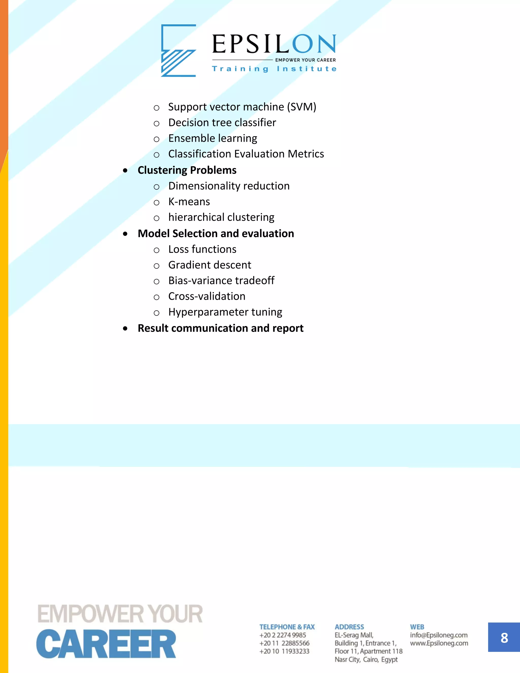 8
o Support vector machine (SVM)
o Decision tree classifier
o Ensemble learning
o Classification Evaluation Metrics
• Clustering Problems
o Dimensionality reduction
o K-means
o hierarchical clustering
• Model Selection and evaluation
o Loss functions
o Gradient descent
o Bias-variance tradeoff
o Cross-validation
o Hyperparameter tuning
• Result communication and report
 