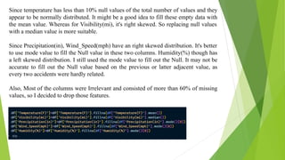 Since temperature has less than 10% null values of the total number of values and they
appear to be normally distributed. It might be a good idea to fill these empty data with
the mean value. Whereas for Visibility(mi), it's right skewed. So replacing null values
with a median value is more suitable.
Since Precipitation(in), Wind_Speed(mph) have an right skewed distribution. It's better
to use mode value to fill the Null value in these two columns. Humidity(%) though has
a left skewed distribution. I still used the mode value to fill out the Null. It may not be
accurate to fill out the Null value based on the previous or latter adjacent value, as
every two accidents were hardly related.
Also, Most of the columns were Irrelevant and consisted of more than 60% of missing
values, so I decided to drop those features.
 