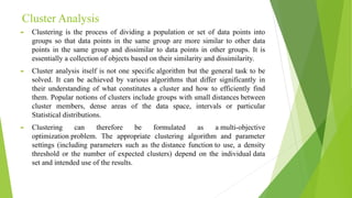 Cluster Analysis
► Clustering is the process of dividing a population or set of data points into
groups so that data points in the same group are more similar to other data
points in the same group and dissimilar to data points in other groups. It is
essentially a collection of objects based on their similarity and dissimilarity.
► Cluster analysis itself is not one specific algorithm but the general task to be
solved. It can be achieved by various algorithms that differ significantly in
their understanding of what constitutes a cluster and how to efficiently find
them. Popular notions of clusters include groups with small distances between
cluster members, dense areas of the data space, intervals or particular
Statistical distributions.
► Clustering can therefore be formulated as a multi-objective
optimization problem. The appropriate clustering algorithm and parameter
settings (including parameters such as the distance function to use, a density
threshold or the number of expected clusters) depend on the individual data
set and intended use of the results.
 