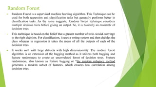 Random Forest
► Random Forest is a supervised machine learning algorithm. This Technique can be
used for both regression and classification tasks but generally performs better in
classification tasks. As the name suggests, Random Forest technique considers
multiple decision trees before giving an output. So, it is basically an ensemble of
decision trees.
► This technique is based on the belief that a greater number of trees would converge
to the right decision. For classification, it uses a voting system and then decides the
class whereas in regression it takes the mean of all the outputs of each of the
decision trees.
► It works well with large datasets with high dimensionality. The random forest
algorithm is an extension of the bagging method as it utilizes both bagging and
feature randomness to create an uncorrelated forest of decision trees. Feature
randomness, also known as feature bagging or “the random subspace method
generates a random subset of features, which ensures low correlation among
decision trees.
 
