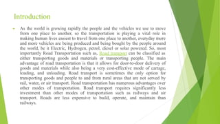Introduction
► As the world is growing rapidly the people and the vehicles we use to move
from one place to another, so the transportation is playing a vital role in
making human lives easiest to travel from one place to another, everyday more
and more vehicles are being produced and being bought by the people around
the world, be it Electric, Hydrogen, petrol, diesel or solar powered. So, most
importantly Road Transportation such as, Road transport can be classified as
either transporting goods and materials or transporting people. The main
advantage of road transportation is that it allows for door-to-door delivery of
goods and materials while also being a very cost-effective mode of cartage,
loading, and unloading. Road transport is sometimes the only option for
transporting goods and people to and from rural areas that are not served by
rail, water, or air transport. Road transportation has numerous advantages over
other modes of transportation. Road transport requires significantly less
investment than other modes of transportation such as railways and air
transport. Roads are less expensive to build, operate, and maintain than
railways.
 