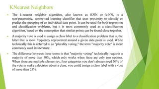 KNearest Neighbors
► The k-nearest neighbor algorithm, also known as KNN or k-NN, is a
non-parametric, supervised learning classifier that uses proximity to classify or
predict the grouping of an individual data point. It can be used for both regression
and classification problems, but it is most commonly used as a classification
algorithm, based on the assumption that similar points can be found close together.
► A majority vote is used to assign a class label to a classification problem that is, the
label that is most frequently represented around a given data point is used. While
technically this is referred to as "plurality voting," the term "majority vote" is more
commonly used in literature.
► The difference between these terms is that "majority voting" technically requires a
majority of more than 50%, which only works when there are only two options.
When there are multiple classes say, four categories you don't always need 50% of
the vote to make a decision about a class; you could assign a class label with a vote
of more than 25%.
 