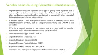 Variable selection using SequentialFeatureSelection
► Sequential feature selection algorithms are a type of greedy search algorithm that is
used to reduce a d-dimensional feature space to a k-dimensional feature subspace,
where k d. Feature selection algorithms are designed to automatically select a subset of
features that are most relevant to the problem.
► A wrapper approach, such as sequential feature selection, is especially useful when
embedded feature selection, such as a regularization penalty like LASSO, is not
applicable.
► SFAs, in a nutshell, remove or add features one at a time based on classifier
performance until a feature subset of the desired size k is reached.
► There are basically 4 types of SFA’s such as:
1. Sequential Forward Selection (SFS)
2. Sequential Backward Selection (SBS)
3. Sequential Forward Floating Selection (SFFS)
4. Sequential Backward Floating Selection (SBFS)
► The one we have employed in our project is the Sequential forward selection
 