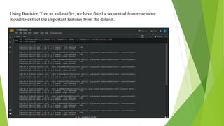 Using Decision Tree as a classifier, we have fitted a sequential feature selector
model to extract the important features from the dataset.
 