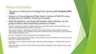 Dataset Description
► The dataset is collected from the Kaggle data repository,(US Accidents (2016
- 2021)
► Dataset is in Comma Separated Value format, It consists of 2845342 entries,
Ranging from 0 to 2845341, which has 47 columns.
► Since the dataset is very huge and contains many columns, we are
going to discuss about important columns over here.
1. Severity – Type(int), this columns explains about the severity of the accident, and importantly this is our
target class for making prediction further in the project.
2. Start_time & End_time – Type(object), This shows the start and end time of the accident took palce at
certain place, similarly, we have latitude and longitude coordinates of the accident place, since the dataset is
about accidents taken place in US.
3. Distance – Length of the road extent affected by the accident occurred.
4. Description – Explains about the description of the accidents given by the fellow drivers who were driving
along side with the accident victims.
5. City, State, County – Explains about the place where the accident took place, in which specific city, state
and county.
6. Along with these, we also have other columns such as weather, temperature, traffic signal, sunrise_sunset,
railway_line etc.
 