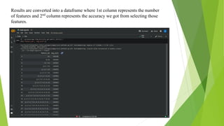 Results are converted into a dataframe where 1st column represents the number
of features and 2nd
column represents the accuracy we got from selecting those
features.
 