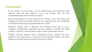 Conclusion
► In this project, we have done a lot of preprocessing and exploratory data
analysis, since the main objective was to get insights from the road
transportation data and do statistical analysis.
► Data preprocessing has been performed by filling in the null vlaues and
dropping of irrelevant columns based on how important they are for building
an efficient model keeping computational cost in mind.
► Predictive models such as Decision tree, Random Forest and KNearest
Neighbors Classification algorithms has been applied to predict the target
variable i.e Severity of the accident using the other independent features.
► Variable selection methods such as Sequential Feature Selector has been
applied to the cleaned data to extract the most important features, and those
features are trained and tested on the Decision tree model.
 