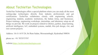 About TechieYan Technologies
TechieYan Technologies offers a special platform where you can study all the most
cutting-edge technologies directly from industry professionals and get
certifications. TechieYan collaborates closely with engineering schools,
engineering students, academic institutions, the Indian Army, and businesses.
Project trainings, engineering workshops, internships, and laboratory setup are all
things we provide. We work on projects related to robotics, python, deep learning,
artificial intelligence, IoT, embedded systems, matlab, hfss pcb design, vlsi, and
ieee current projects.
Address: 16-11-16/V/24, Sri Ram Sadan, Moosarambagh, Hyderabad 500036
phone no: +91 7075575787
website:https://techieyantechnologies.com
 
