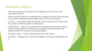 Descriptive Analysis
► Here we are going to dive deep into the dataset and know some more
information about it.
► Below functions helps us to understand the insights of the data and also helps
us to extract information which might help us to fill the null values.
1. df.info() -> information about the dataset, such as type of each column and
the numebr of entries present in the dataset.
2. df.describe() -> helps us to understand the descriptive data of each column,
note: the description for numerical and categorical will be different, by
default we get the numerical column description.
3. df.isnull().sum() -> Count of Missing Values for each column.
4. df.head() -> Displays first 5 rows of the dataset, similarly df.tail displays last
5.
 