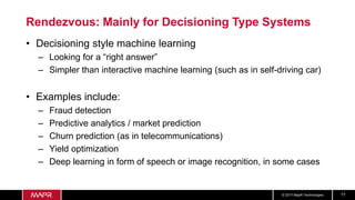 © 2017 MapR Technologies 11
Rendezvous: Mainly for Decisioning Type Systems
• Decisioning style machine learning
– Looking for a “right answer”
– Simpler than interactive machine learning (such as in self-driving car)
• Examples include:
– Fraud detection
– Predictive analytics / market prediction
– Churn prediction (as in telecommunications)
– Yield optimization
– Deep learning in form of speech or image recognition, in some cases
 