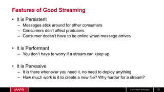 © 2017 MapR Technologies 22
Features of Good Streaming
• It is Persistent
– Messages stick around for other consumers
– Consumers don’t affect producers
– Consumer doesn’t have to be online when message arrives
• It is Performant
– You don’t have to worry if a stream can keep up
• It is Pervasive
– It is there whenever you need it, no need to deploy anything
– How much work is it to create a new file? Why harder for a stream?
 