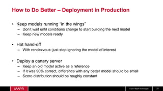 © 2017 MapR Technologies 31
How to Do Better – Deployment in Production
• Keep models running “in the wings”
– Don’t wait until conditions change to start building the next model
– Keep new models ready
• Hot hand-off
– With rendezvous: just stop ignoring the model of interest
• Deploy a canary server
– Keep an old model active as a reference
– If it was 90% correct, difference with any better model should be small
– Score distribution should be roughly constant
 