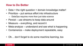 © 2017 MapR Technologies 36
How to Do Better
• Data + the right question + domain knowledge matter!
• Prioritize – put serious effort into infrastructure
– DataOps requires more than just data science
• Persist – use streams to keep data around
• Measure – everything, and record it
• Meta-analyze – understand and see what is happening
• Containerize – make deployment repeatable, easy
• Oh… don’t forget to do some machine learning, too
 