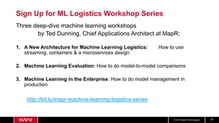 © 2017 MapR Technologies 37
Sign Up for ML Logistics Workshop Series
Three deep-dive machine learning workshops
by Ted Dunning, Chief Applications Architect at MapR:
1. A New Architecture for Machine Learning Logistics: How to use
streaming, containers & a microservices design
2. Machine Learning Evaluation: How to do model-to-model comparisons
3. Machine Learning in the Enterprise: How to do model management in
production
http://bit.ly/mapr-machine-learning-logistics-series
 