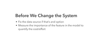Before We Change the System
• Fix the data source if that’s and option
• Measure the importance of the feature in the model to
quantify the cost/effort
 