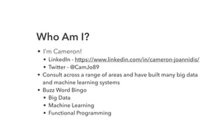 Who Am I?
• I’m Cameron!
• LinkedIn - https://www.linkedin.com/in/cameron-joannidis/
• Twitter - @CamJo89
• Consult across a range of areas and have built many big data
and machine learning systems
• Buzz Word Bingo
• Big Data
• Machine Learning
• Functional Programming
 