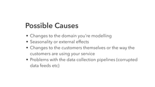 Possible Causes
• Changes to the domain you're modelling
• Seasonality or external effects
• Changes to the customers themselves or the way the
customers are using your service
• Problems with the data collection pipelines (corrupted
data feeds etc)
 