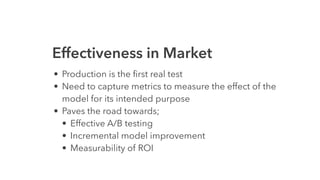 Effectiveness in Market
• Production is the ﬁrst real test
• Need to capture metrics to measure the effect of the
model for its intended purpose
• Paves the road towards;
• Effective A/B testing
• Incremental model improvement
• Measurability of ROI
 